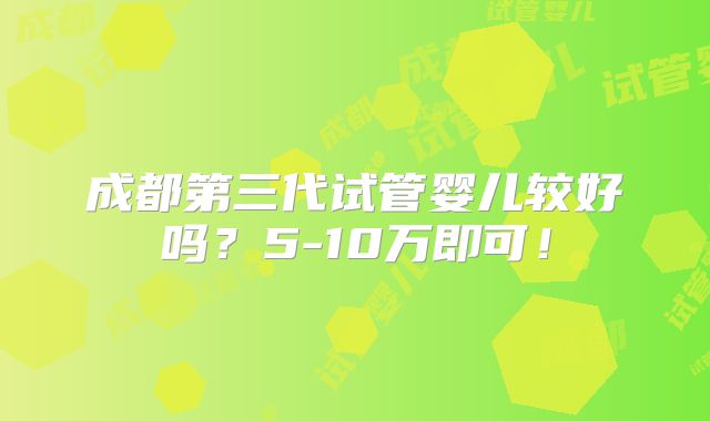 成都第三代试管婴儿较好吗?5-10万即可!