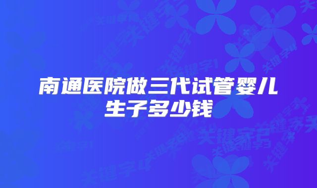南通医院做三代试管婴儿生子多少钱