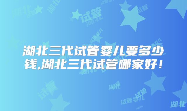 湖北三代试管婴儿要多少钱,湖北三代试管哪家好!