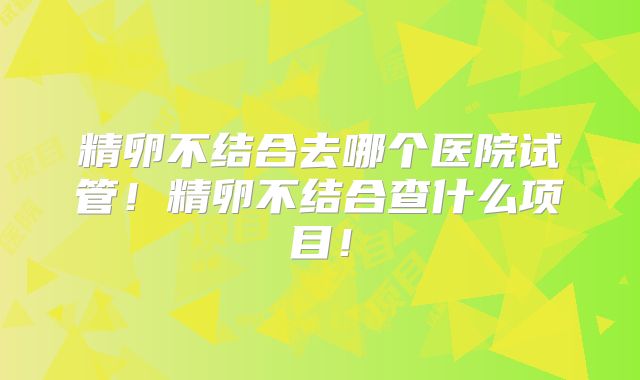 精卵不结合去哪个医院试管！精卵不结合查什么项目！