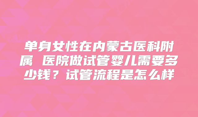 单身女性在内蒙古医科附属 医院做试管婴儿需要多少钱？试管流程是怎么样