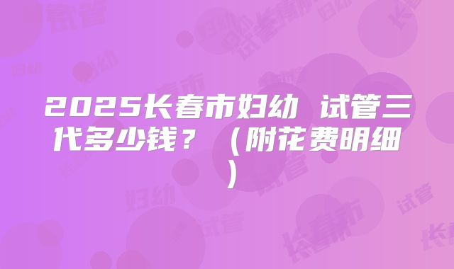 2025长春市妇幼 试管三代多少钱？（附花费明细）