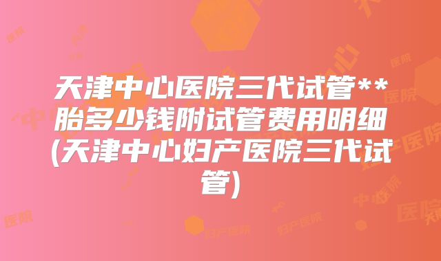 天津中心医院三代试管**胎多少钱附试管费用明细(天津中心妇产医院三代试管)