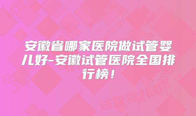 安徽省哪家医院做试管婴儿好-安徽试管医院全国排行榜！