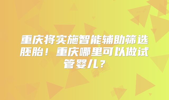 重庆将实施智能辅助筛选胚胎！重庆哪里可以做试管婴儿？