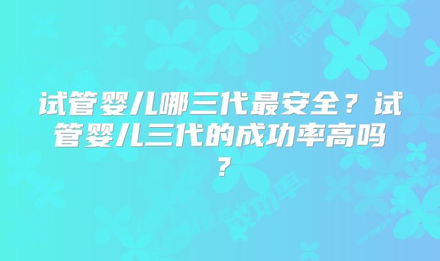 试管婴儿哪三代最安全?试管婴儿三代的成功率高吗?