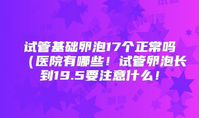 试管基础卵泡17个正常吗（医院有哪些！试管卵泡长到19.5要注意什么！