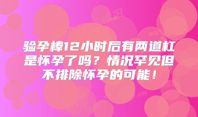 验孕棒12小时后有两道杠是怀孕了吗？情况罕见但不排除怀孕的可能！