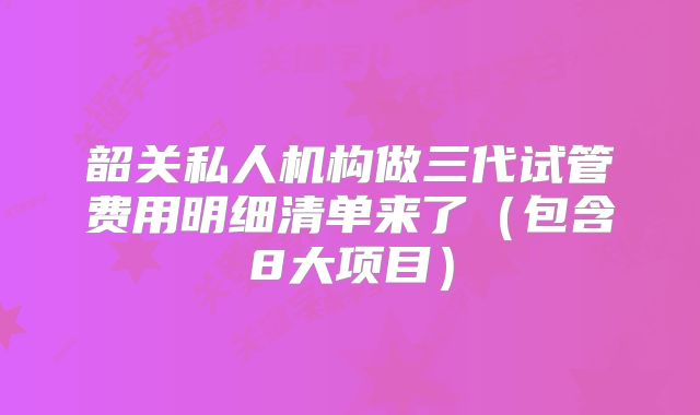 韶关私人机构做三代试管费用明细清单来了（包含8大项目）