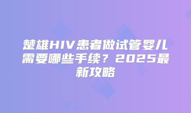 楚雄HIV患者做试管婴儿需要哪些手续？2025最新攻略