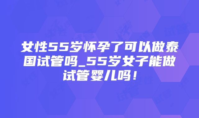 女性55岁怀孕了可以做泰国试管吗_55岁女子能做试管婴儿吗！
