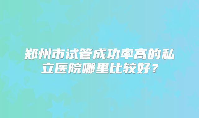 郑州市试管成功率高的私立医院哪里比较好?