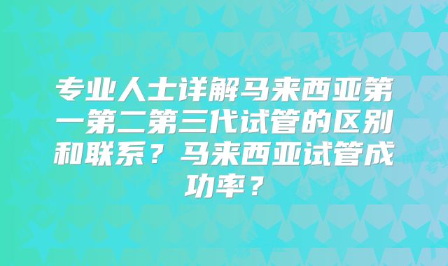 专业人士详解马来西亚第一第二第三代试管的区别和联系？马来西亚试管成功率？