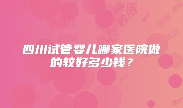 四川试管婴儿哪家医院做的较好多少钱？