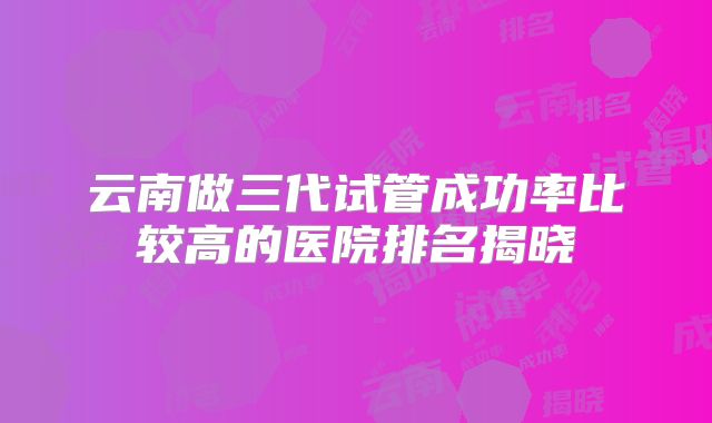 云南做三代试管成功率比较高的医院排名揭晓