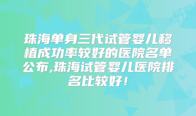 珠海单身三代试管婴儿移植成功率较好的医院名单公布,珠海试管婴儿医院排名比较好！