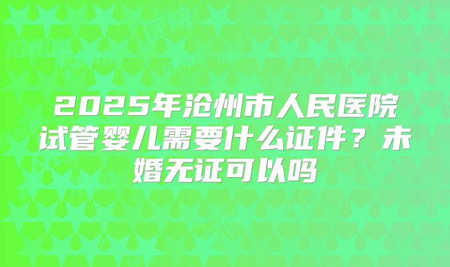 2025年沧州市人民医院试管婴儿需要什么证件？未婚无证可以吗