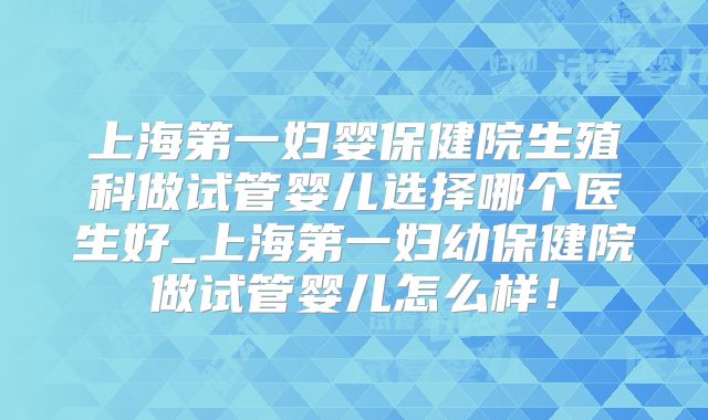 上海第一妇婴保健院生殖科做试管婴儿选择哪个医生好_上海第一妇幼保健院做试管婴儿怎么样!