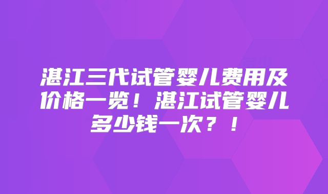 湛江三代试管婴儿费用及价格一览！湛江试管婴儿多少钱一次？！