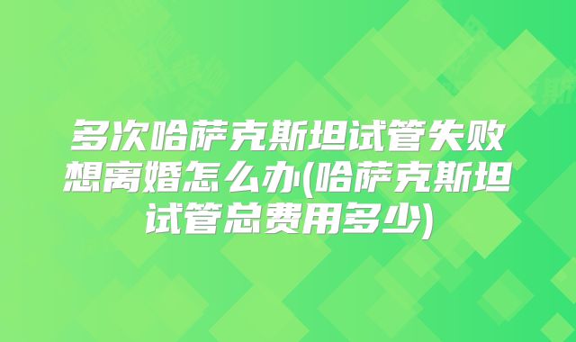 多次哈萨克斯坦试管失败想离婚怎么办(哈萨克斯坦试管总费用多少)