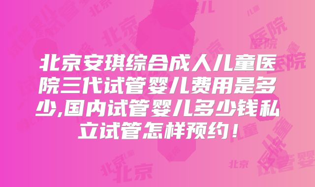 北京安琪综合成人儿童医院三代试管婴儿费用是多少,国内试管婴儿多少钱私立试管怎样预约!