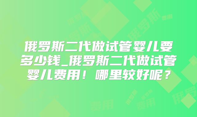俄罗斯二代做试管婴儿要多少钱_俄罗斯二代做试管婴儿费用!哪里较好呢?