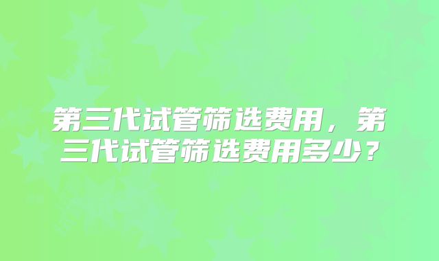 第三代试管筛选费用,第三代试管筛选费用多少?