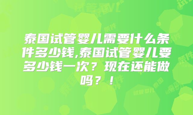 泰国试管婴儿需要什么条件多少钱,泰国试管婴儿要多少钱一次？现在还能做吗？！