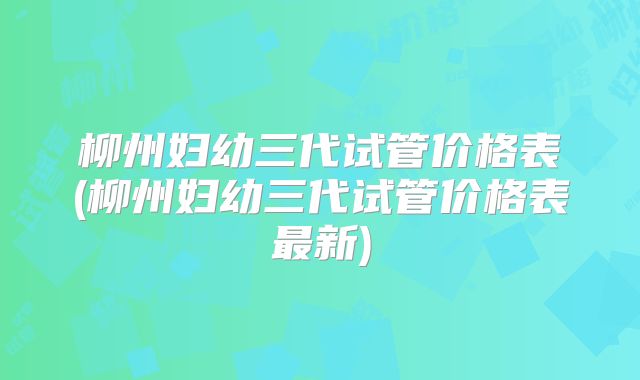 柳州妇幼三代试管价格表(柳州妇幼三代试管价格表最新)