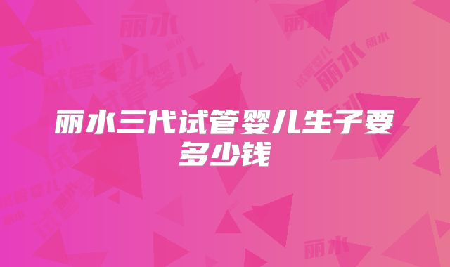 丽水三代试管婴儿生子要多少钱