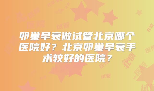 卵巢早衰做试管北京哪个医院好?北京卵巢早衰手术较好的医院?