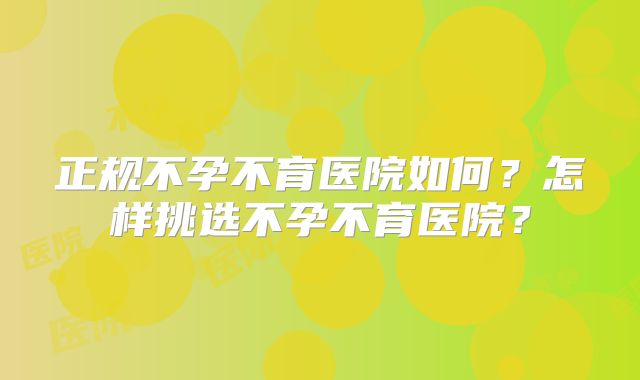 正规不孕不育医院如何?怎样挑选不孕不育医院?