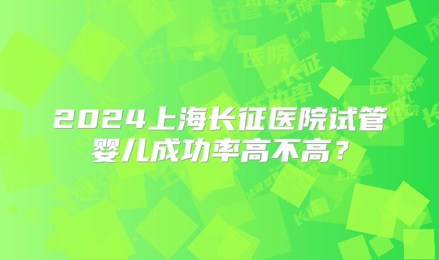 2024上海长征医院试管婴儿成功率高不高?