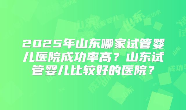2025年山东哪家试管婴儿医院成功率高？山东试管婴儿比较好的医院？