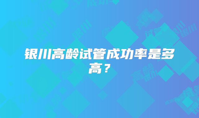 银川高龄试管成功率是多高?