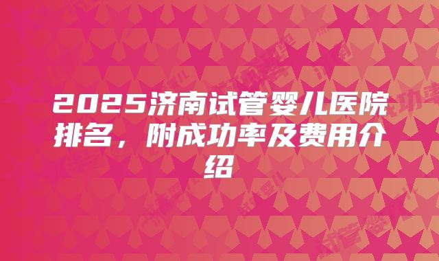 2025济南试管婴儿医院排名,附成功率及费用介绍