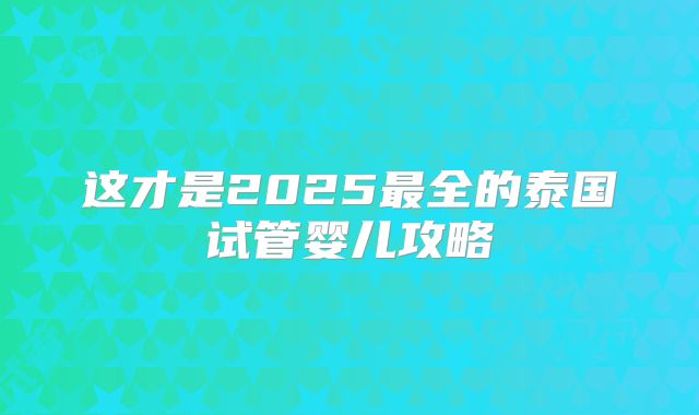 这才是2025最全的泰国试管婴儿攻略