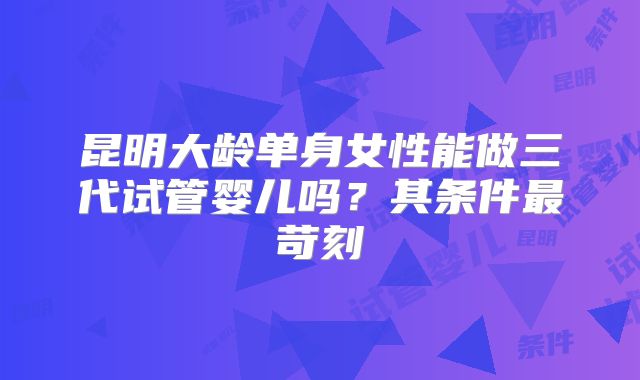 昆明大龄单身女性能做三代试管婴儿吗?其条件最苛刻
