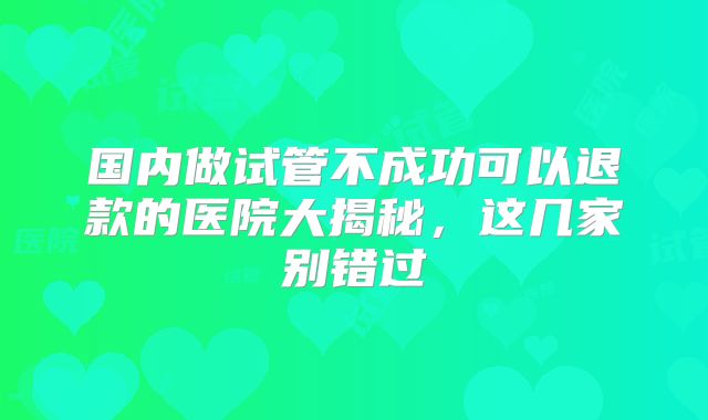 国内做试管不成功可以退款的医院大揭秘，这几家别错过