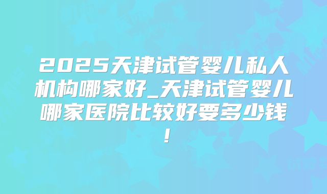 2025天津试管婴儿私人机构哪家好_天津试管婴儿哪家医院比较好要多少钱!