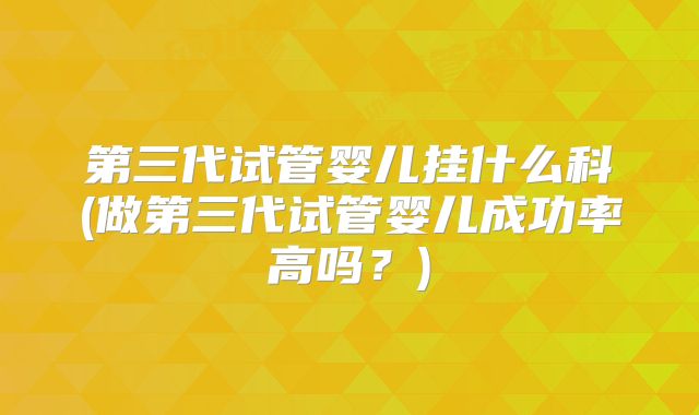 第三代试管婴儿挂什么科(做第三代试管婴儿成功率高吗？)