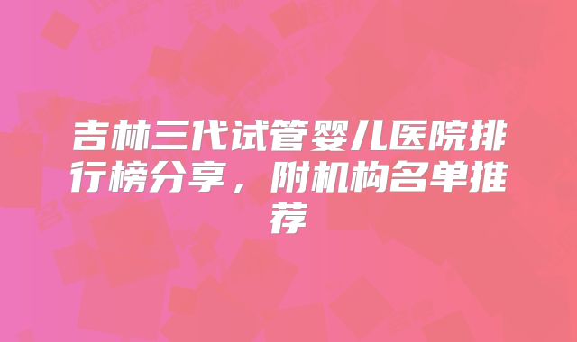 吉林三代试管婴儿医院排行榜分享,附机构名单推荐