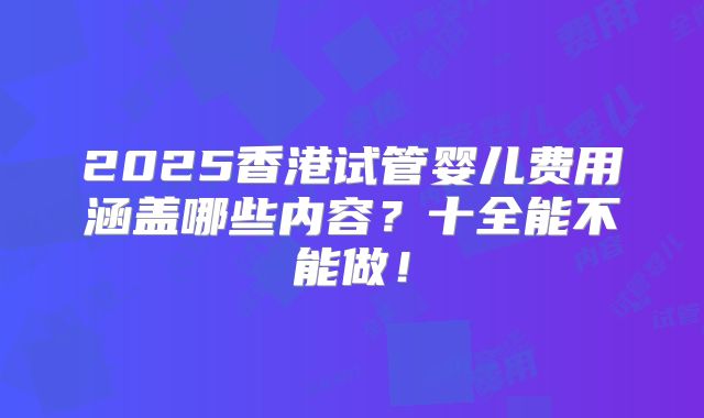 2025香港试管婴儿费用涵盖哪些内容？十全能不能做！