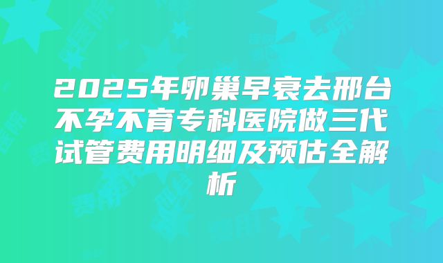 2025年卵巢早衰去邢台不孕不育专科医院做三代试管费用明细及预估全解析