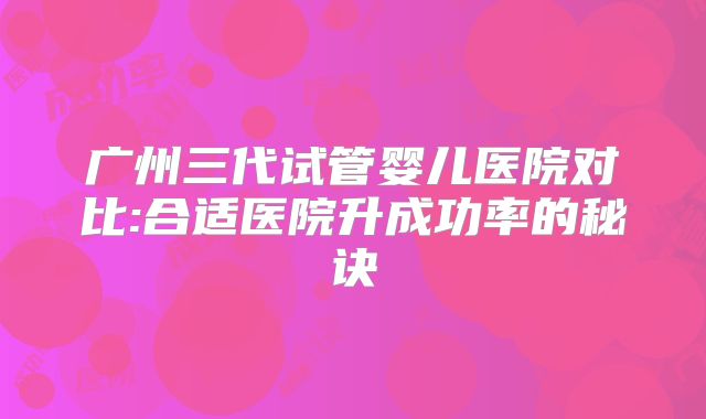 广州三代试管婴儿医院对比:合适医院升成功率的秘诀