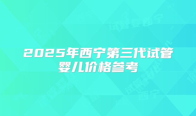 2025年西宁第三代试管婴儿价格参考