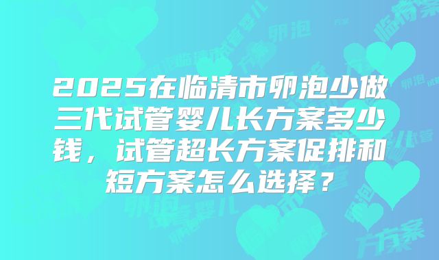 2025在临清市卵泡少做三代试管婴儿长方案多少钱，试管超长方案促排和短方案怎么选择？