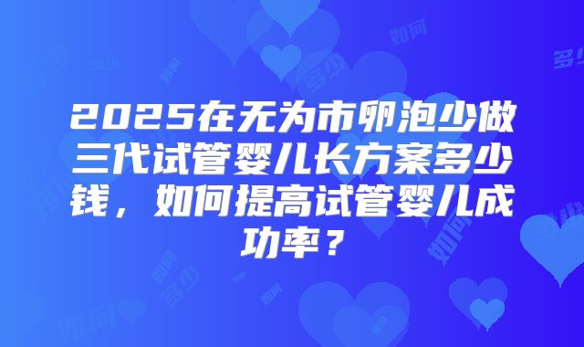 2025在无为市卵泡少做三代试管婴儿长方案多少钱，如何提高试管婴儿成功率？
