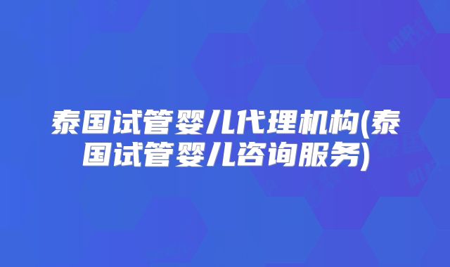 泰国试管婴儿代理机构(泰国试管婴儿咨询服务)
