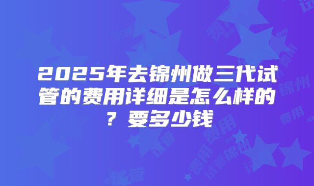 2025年去锦州做三代试管的费用详细是怎么样的?要多少钱
